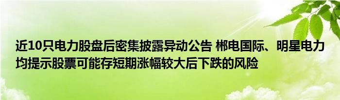 近10只电力股盘后密集披露异动公告 郴电国际、明星电力均提示股票可能存短期涨幅较大后下跌的风险