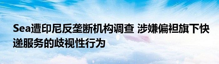 Sea遭印尼反垄断机构调查 涉嫌偏袒旗下快递服务的歧视性行为