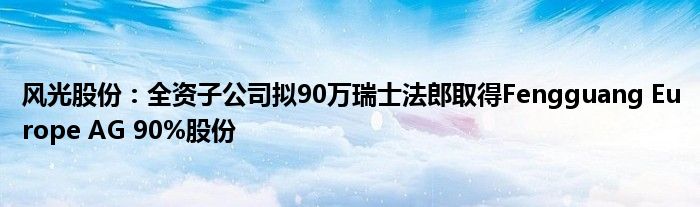 风光股份：全资子公司拟90万瑞士法郎取得Fengguang Europe AG 90%股份