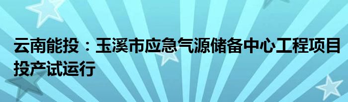 云南能投：玉溪市应急气源储备中心工程项目投产试运行