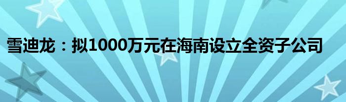 雪迪龙：拟1000万元在海南设立全资子公司