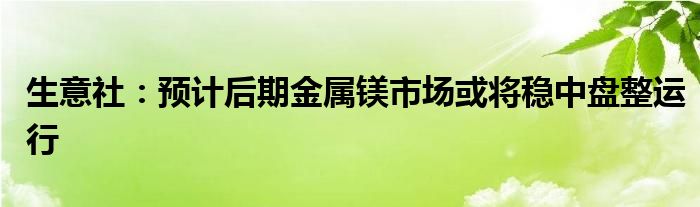 生意社：预计后期金属镁市场或将稳中盘整运行