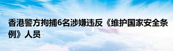 香港警方拘捕6名涉嫌违反《维护国家安全条例》人员