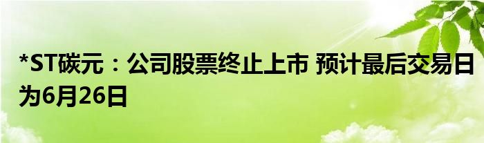 *ST碳元：公司股票终止上市 预计最后交易日为6月26日