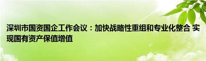 深圳市国资国企工作会议：加快战略性重组和专业化整合 实现国有资产保值增值