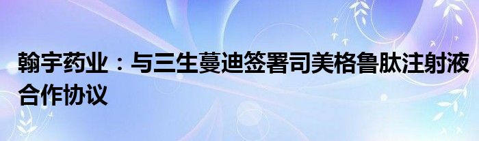 翰宇药业：与三生蔓迪签署司美格鲁肽注射液合作协议