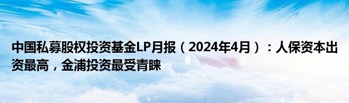 中国私募股权投资基金LP月报（2024年4月）：人保资本出资最高，金浦投资最受青睐