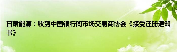 甘肃能源：收到中国银行间市场交易商协会《接受注册通知书》