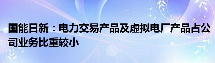 国能日新：电力交易产品及虚拟电厂产品占公司业务比重较小