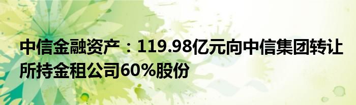 中信
资产：119.98亿元向中信集团转让所持金租公司60%股份