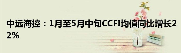 中远海控：1月至5月中旬CCFI均值同比增长22%