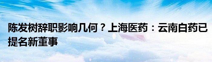 陈发树辞职影响几何？上海医药：云南白药已提名新董事