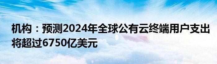 机构：预测2024年全球公有云终端用户支出将超过6750亿美元