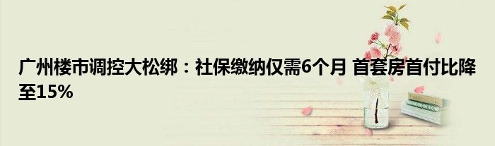 广州楼市调控大松绑：社保缴纳仅需6个月 首套房首付比降至15%