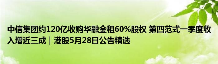 中信集团约120亿收购华融金租60%股权 第四范式一季度收入增近三成｜港股5月28日公告精选