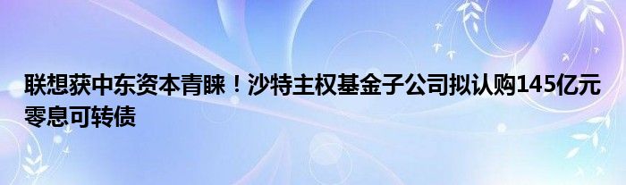 联想获中东资本青睐！沙特主权基金子公司拟认购145亿元零息可转债