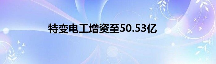 特变电工增资至50.53亿