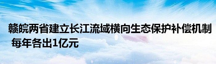 赣皖两省建立长江流域横向生态保护补偿机制 每年各出1亿元