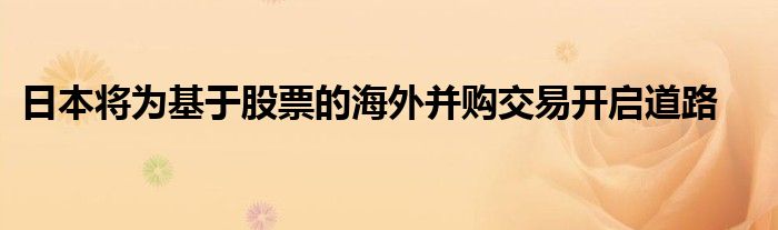 日本将为基于股票的海外并购交易开启道路