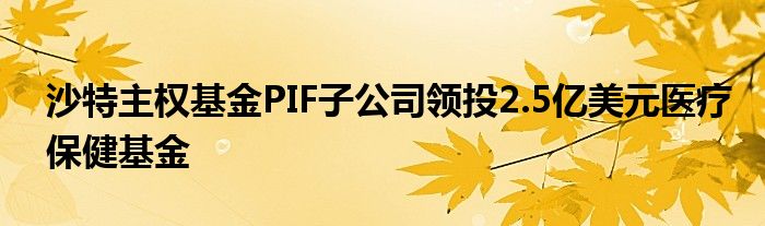 沙特主权基金PIF子公司领投2.5亿美元医疗保健基金