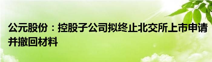 公元股份：控股子公司拟终止北交所上市申请并撤回材料