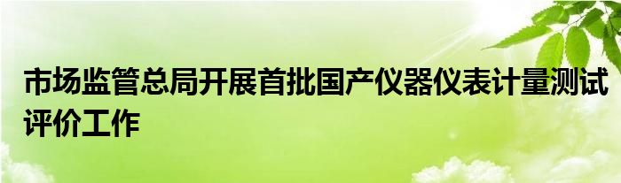 市场监管总局开展首批国产仪器仪表计量测试评价工作