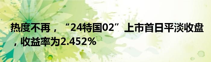 热度不再，“24特国02”上市首日平淡收盘，收益率为2.452%