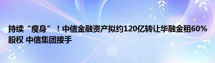 持续“瘦身”！中信
资产拟约120亿转让华融金租60%股权 中信集团接手