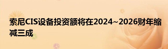 索尼CIS设备投资额将在2024~2026财年缩减三成