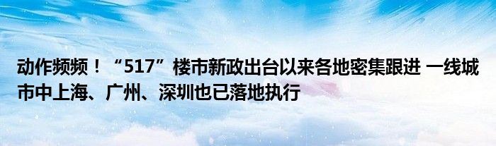 动作频频！“517”楼市新政出台以来各地密集跟进 一线城市中上海、广州、深圳也已落地执行