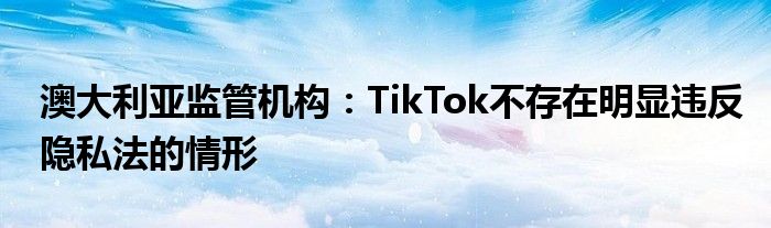 澳大利亚监管机构：TikTok不存在明显违反隐私法的情形