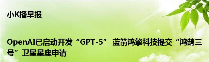 小K播早报|OpenAI已启动开发“GPT-5” 蓝箭鸿擎科技提交“鸿鹄三号”卫星星座申请