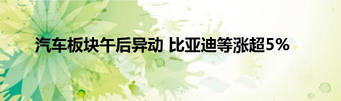 汽车板块午后异动 比亚迪等涨超5%