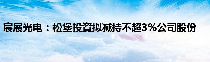 宸展光电：松堡投資拟减持不超3%公司股份