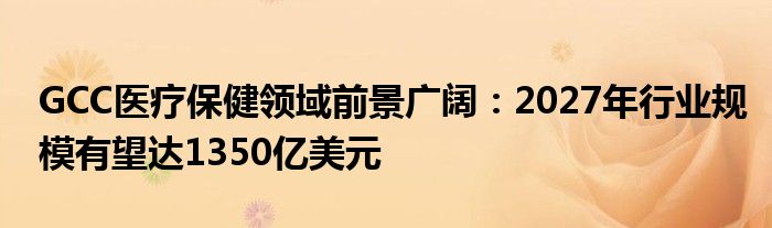 GCC医疗保健领域前景广阔：2027年行业规模有望达1350亿美元