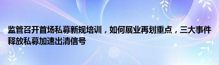 监管召开首场私募新规培训，如何展业再划重点，三大事件释放私募加速出清信号