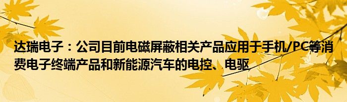 达瑞电子：公司目前电磁屏蔽相关产品应用于手机/PC等消费电子终端产品和新能源汽车的电控、电驱