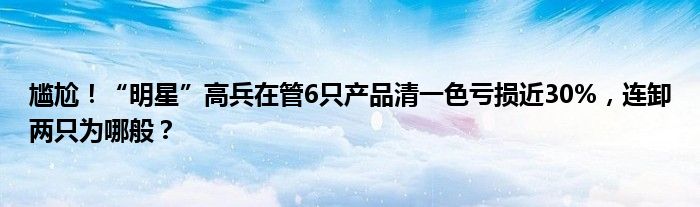 尴尬！“明星”高兵在管6只产品清一色亏损近30%，连卸两只为哪般？