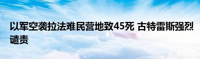 以军空袭拉法难民营地致45死 古特雷斯强烈谴责