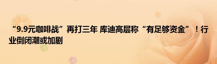 “9.9元咖啡战”再打三年 库迪高层称“有足够资金”！行业倒闭潮或加剧