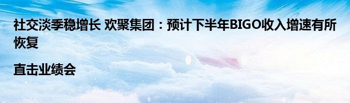 社交淡季稳增长 欢聚集团：预计下半年BIGO收入增速有所恢复|直击业绩会