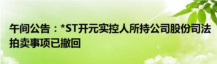 午间公告：*ST开元实控人所持公司股份司法拍卖事项已撤回