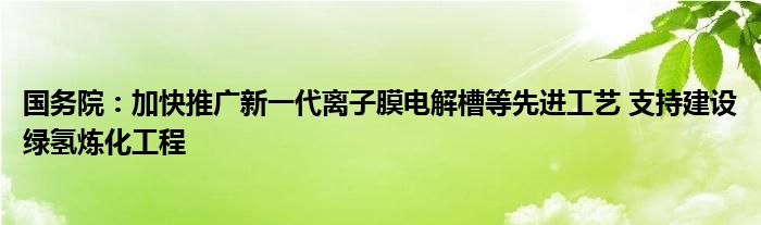 国务院：加快推广新一代离子膜电解槽等先进工艺 支持建设绿氢炼化工程