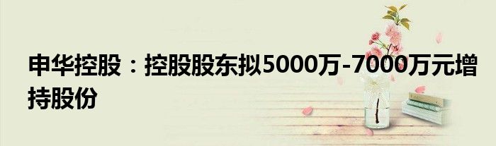 申华控股：控股股东拟5000万-7000万元增持股份