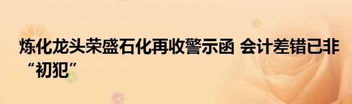 炼化龙头荣盛石化再收警示函 会计差错已非“初犯”