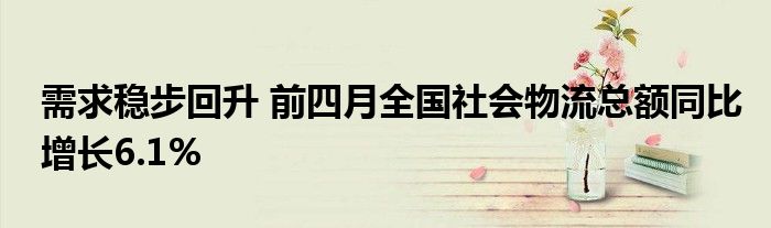 需求稳步回升 前四月全国社会物流总额同比增长6.1%