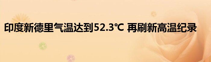 印度新德里气温达到52.3℃ 再刷新高温纪录