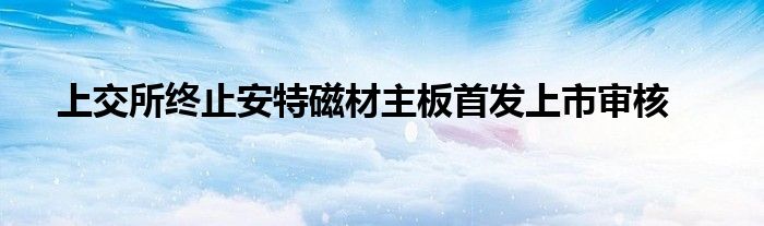 上交所终止安特磁材主板首发上市审核