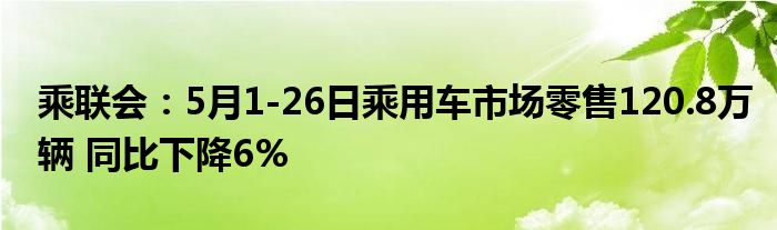 乘联会：5月1-26日乘用车市场零售120.8万辆 同比下降6%