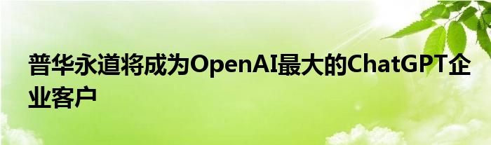 普华永道将成为OpenAI最大的ChatGPT企业客户